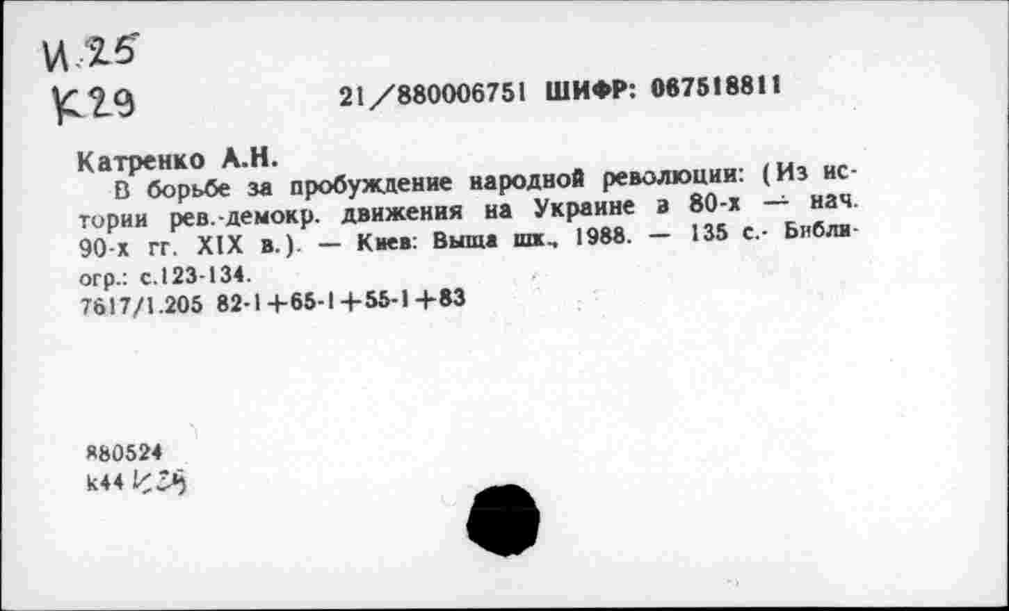 ﻿к 29
21/880006751 ШИФР: 067518811
Катренко А.Н.
В борьбе за пробуждение народной революции. (Из ис тории рев.-демокр. движения на Украине з 80-х — нач 90 х гг. XIX В.). — Киев: Выща шх, 1988. — 135 с.- Ьибли огр.: с.123-134.
7617/1.205 82-1+65-1+55-1+83
Я80524